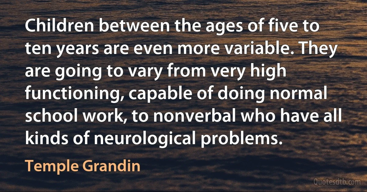 Children between the ages of five to ten years are even more variable. They are going to vary from very high functioning, capable of doing normal school work, to nonverbal who have all kinds of neurological problems. (Temple Grandin)