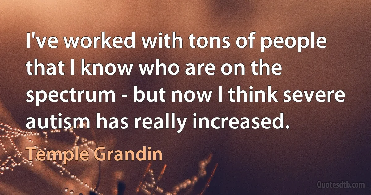 I've worked with tons of people that I know who are on the spectrum - but now I think severe autism has really increased. (Temple Grandin)