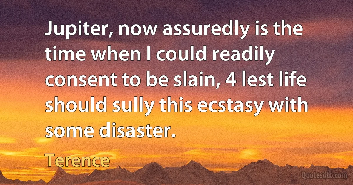 Jupiter, now assuredly is the time when I could readily consent to be slain, 4 lest life should sully this ecstasy with some disaster. (Terence)