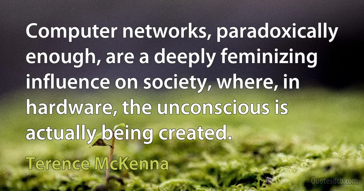 Computer networks, paradoxically enough, are a deeply feminizing influence on society, where, in hardware, the unconscious is actually being created. (Terence McKenna)