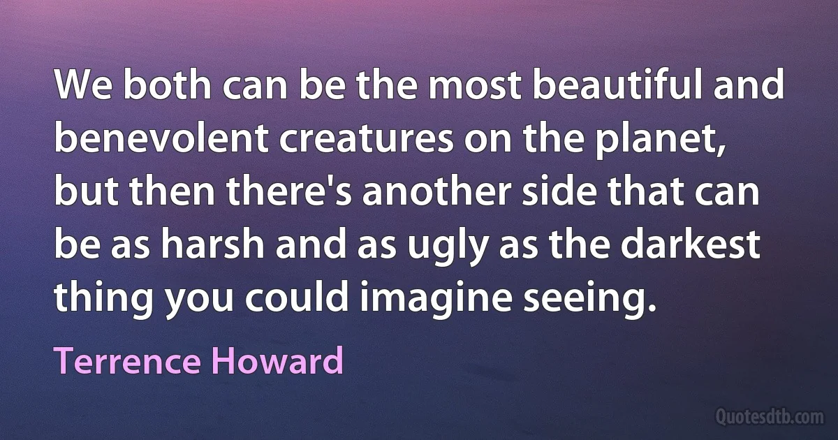 We both can be the most beautiful and benevolent creatures on the planet, but then there's another side that can be as harsh and as ugly as the darkest thing you could imagine seeing. (Terrence Howard)