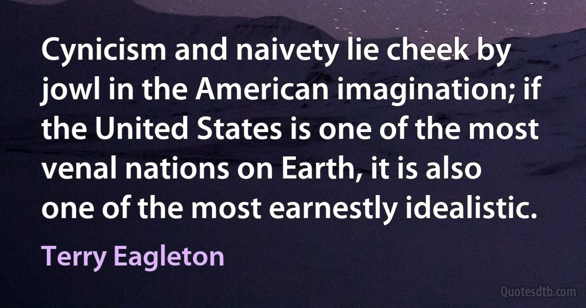 Cynicism and naivety lie cheek by jowl in the American imagination; if the United States is one of the most venal nations on Earth, it is also one of the most earnestly idealistic. (Terry Eagleton)