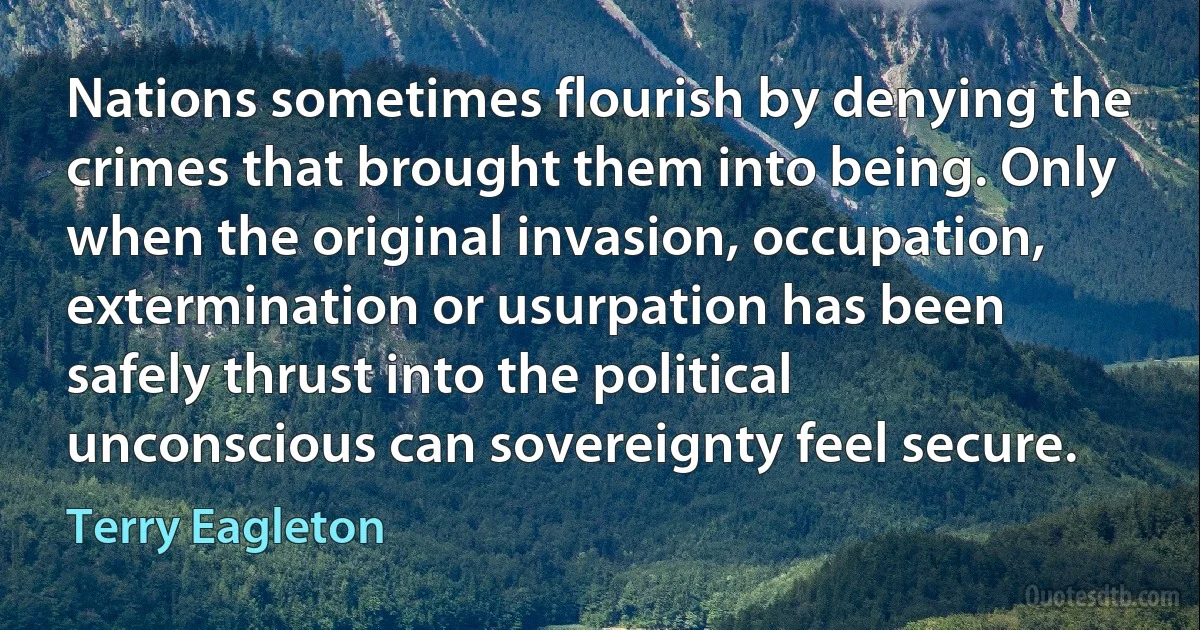 Nations sometimes flourish by denying the crimes that brought them into being. Only when the original invasion, occupation, extermination or usurpation has been safely thrust into the political unconscious can sovereignty feel secure. (Terry Eagleton)