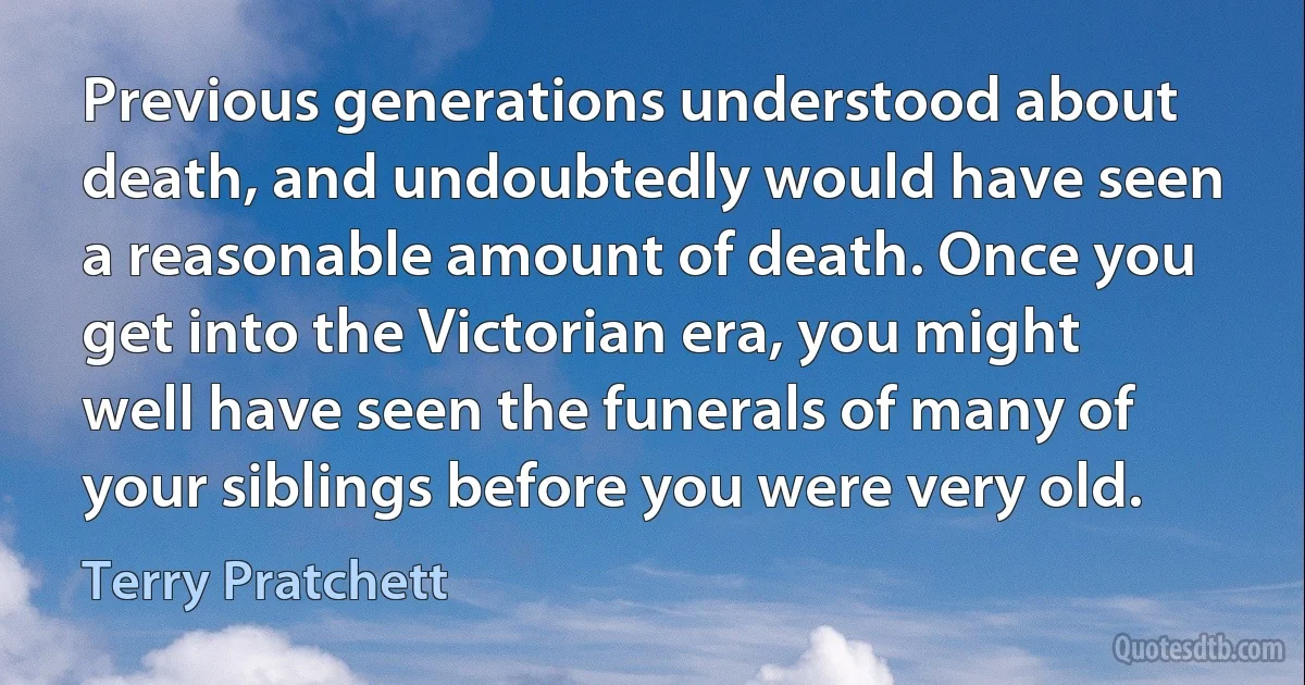 Previous generations understood about death, and undoubtedly would have seen a reasonable amount of death. Once you get into the Victorian era, you might well have seen the funerals of many of your siblings before you were very old. (Terry Pratchett)