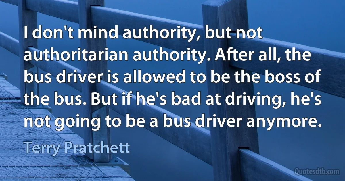 I don't mind authority, but not authoritarian authority. After all, the bus driver is allowed to be the boss of the bus. But if he's bad at driving, he's not going to be a bus driver anymore. (Terry Pratchett)