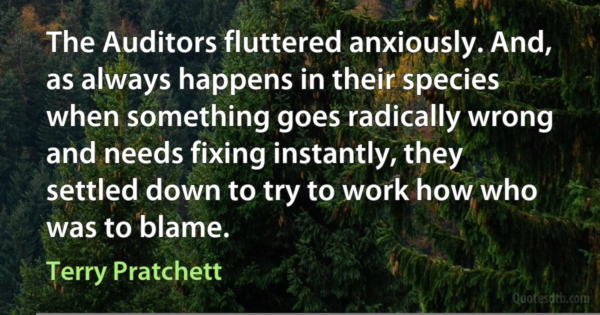 The Auditors fluttered anxiously. And, as always happens in their species when something goes radically wrong and needs fixing instantly, they settled down to try to work how who was to blame. (Terry Pratchett)