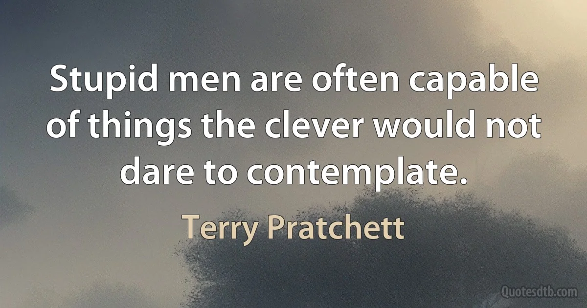 Stupid men are often capable of things the clever would not dare to contemplate. (Terry Pratchett)