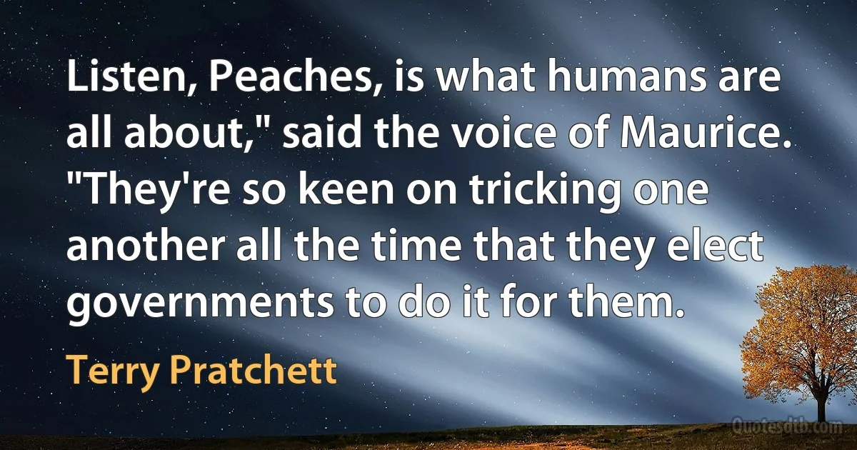 Listen, Peaches, is what humans are all about," said the voice of Maurice. "They're so keen on tricking one another all the time that they elect governments to do it for them. (Terry Pratchett)