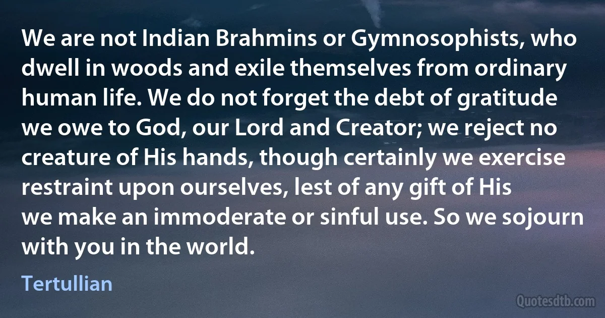 We are not Indian Brahmins or Gymnosophists, who dwell in woods and exile themselves from ordinary human life. We do not forget the debt of gratitude we owe to God, our Lord and Creator; we reject no creature of His hands, though certainly we exercise restraint upon ourselves, lest of any gift of His we make an immoderate or sinful use. So we sojourn with you in the world. (Tertullian)