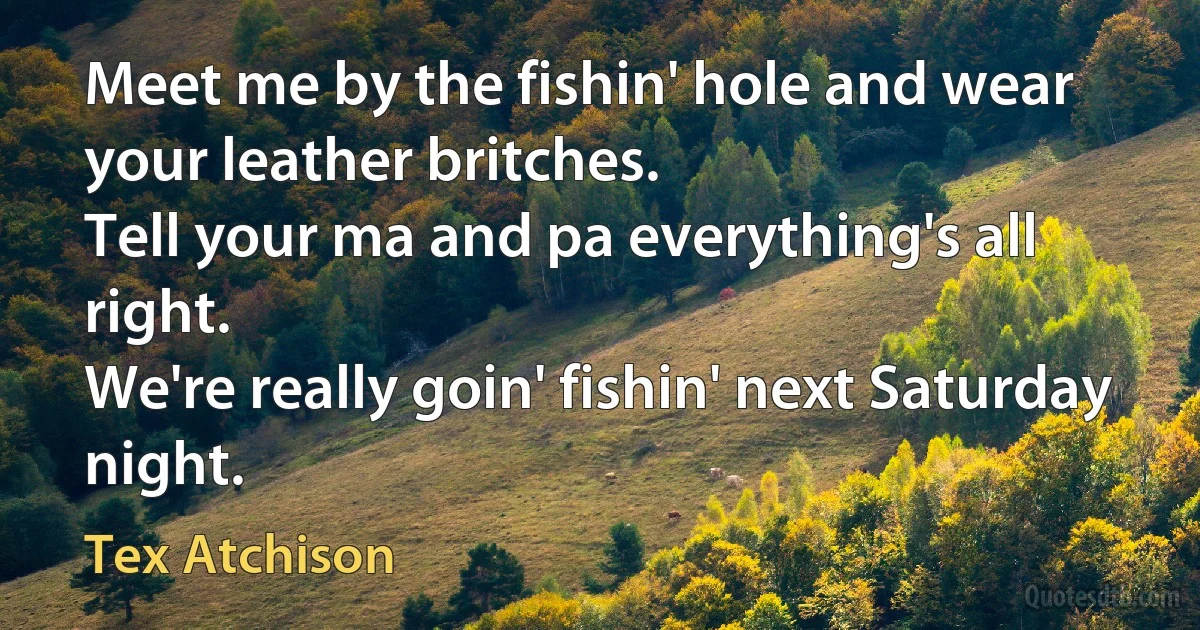 Meet me by the fishin' hole and wear your leather britches.
Tell your ma and pa everything's all right.
We're really goin' fishin' next Saturday night. (Tex Atchison)