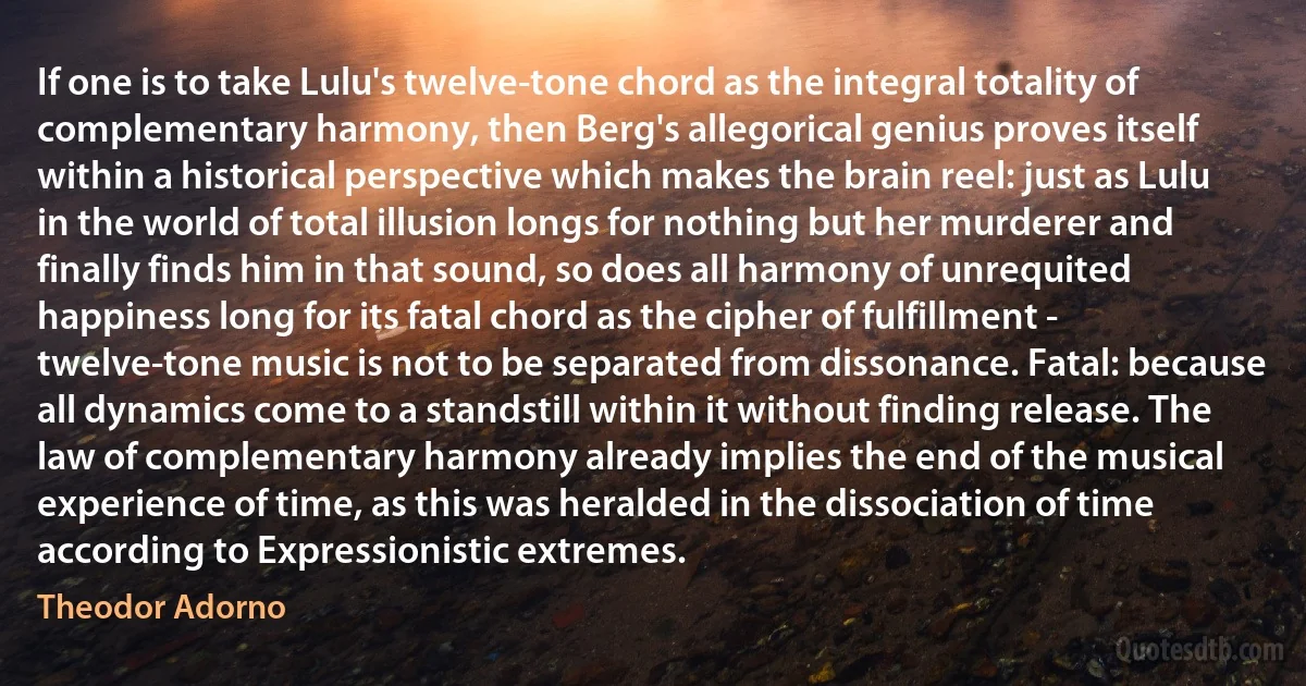 If one is to take Lulu's twelve-tone chord as the integral totality of complementary harmony, then Berg's allegorical genius proves itself within a historical perspective which makes the brain reel: just as Lulu in the world of total illusion longs for nothing but her murderer and finally finds him in that sound, so does all harmony of unrequited happiness long for its fatal chord as the cipher of fulfillment - twelve-tone music is not to be separated from dissonance. Fatal: because all dynamics come to a standstill within it without finding release. The law of complementary harmony already implies the end of the musical experience of time, as this was heralded in the dissociation of time according to Expressionistic extremes. (Theodor Adorno)