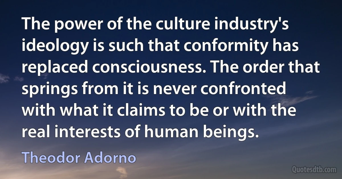 The power of the culture industry's ideology is such that conformity has replaced consciousness. The order that springs from it is never confronted with what it claims to be or with the real interests of human beings. (Theodor Adorno)