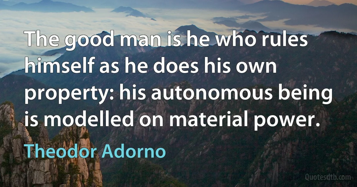 The good man is he who rules himself as he does his own property: his autonomous being is modelled on material power. (Theodor Adorno)