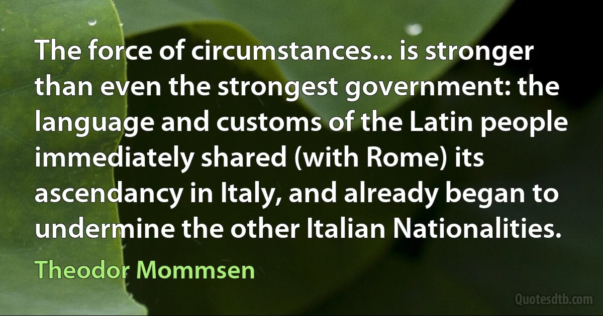 The force of circumstances... is stronger than even the strongest government: the language and customs of the Latin people immediately shared (with Rome) its ascendancy in Italy, and already began to undermine the other Italian Nationalities. (Theodor Mommsen)