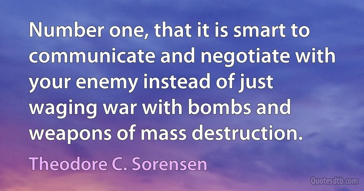 Number one, that it is smart to communicate and negotiate with your enemy instead of just waging war with bombs and weapons of mass destruction. (Theodore C. Sorensen)