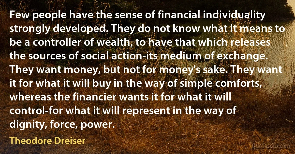 Few people have the sense of financial individuality strongly developed. They do not know what it means to be a controller of wealth, to have that which releases the sources of social action-its medium of exchange. They want money, but not for money's sake. They want it for what it will buy in the way of simple comforts, whereas the financier wants it for what it will control-for what it will represent in the way of dignity, force, power. (Theodore Dreiser)