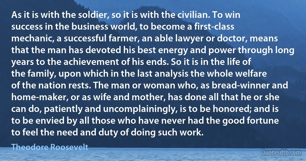 As it is with the soldier, so it is with the civilian. To win success in the business world, to become a first-class mechanic, a successful farmer, an able lawyer or doctor, means that the man has devoted his best energy and power through long years to the achievement of his ends. So it is in the life of the family, upon which in the last analysis the whole welfare of the nation rests. The man or woman who, as bread-winner and home-maker, or as wife and mother, has done all that he or she can do, patiently and uncomplainingly, is to be honored; and is to be envied by all those who have never had the good fortune to feel the need and duty of doing such work. (Theodore Roosevelt)