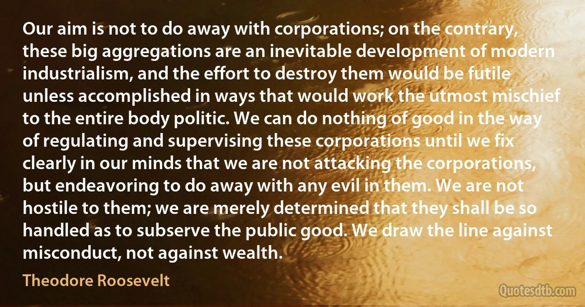 Our aim is not to do away with corporations; on the contrary, these big aggregations are an inevitable development of modern industrialism, and the effort to destroy them would be futile unless accomplished in ways that would work the utmost mischief to the entire body politic. We can do nothing of good in the way of regulating and supervising these corporations until we fix clearly in our minds that we are not attacking the corporations, but endeavoring to do away with any evil in them. We are not hostile to them; we are merely determined that they shall be so handled as to subserve the public good. We draw the line against misconduct, not against wealth. (Theodore Roosevelt)