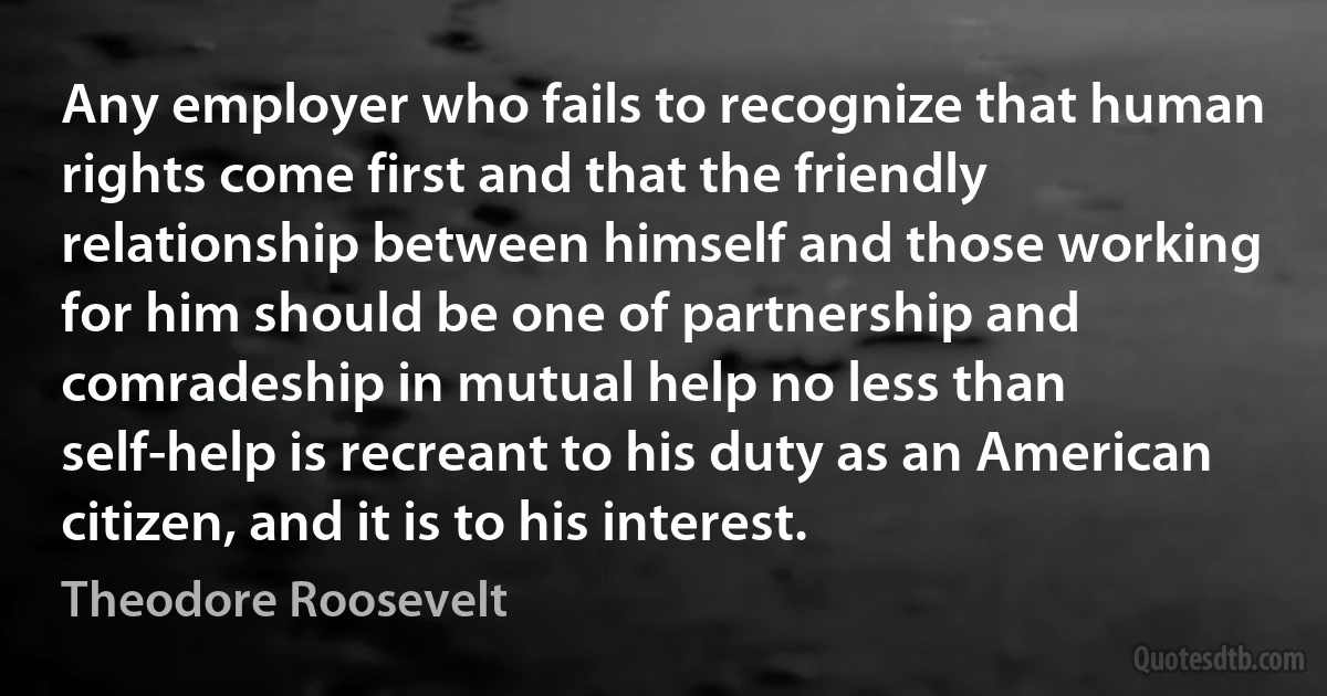 Any employer who fails to recognize that human rights come first and that the friendly relationship between himself and those working for him should be one of partnership and comradeship in mutual help no less than self-help is recreant to his duty as an American citizen, and it is to his interest. (Theodore Roosevelt)