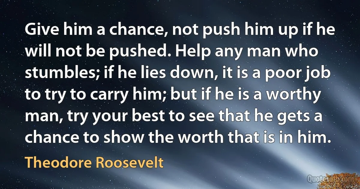 Give him a chance, not push him up if he will not be pushed. Help any man who stumbles; if he lies down, it is a poor job to try to carry him; but if he is a worthy man, try your best to see that he gets a chance to show the worth that is in him. (Theodore Roosevelt)