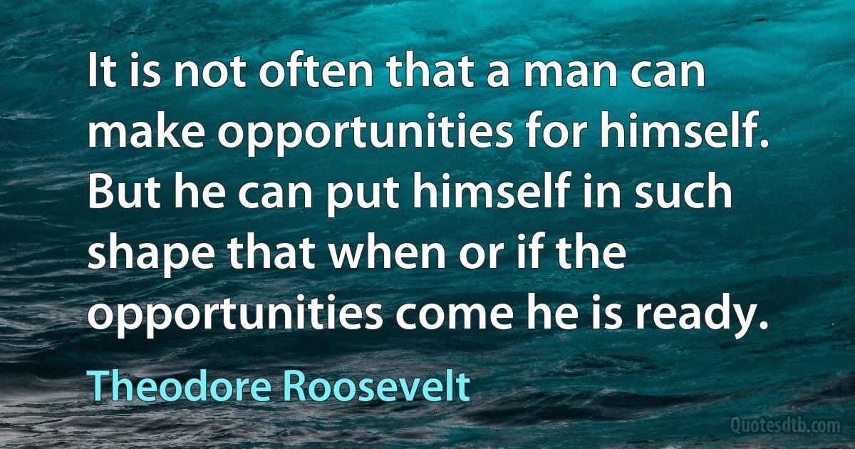 It is not often that a man can make opportunities for himself. But he can put himself in such shape that when or if the opportunities come he is ready. (Theodore Roosevelt)