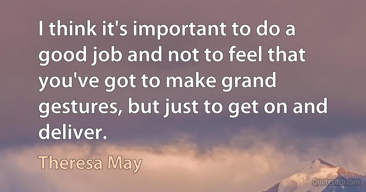 I think it's important to do a good job and not to feel that you've got to make grand gestures, but just to get on and deliver. (Theresa May)