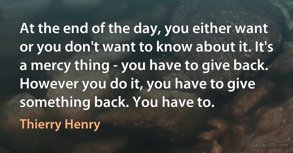 At the end of the day, you either want or you don't want to know about it. It's a mercy thing - you have to give back. However you do it, you have to give something back. You have to. (Thierry Henry)