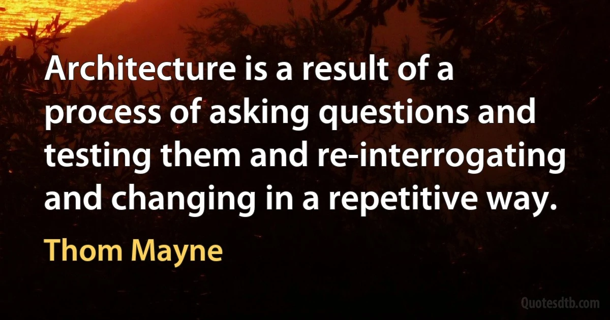 Architecture is a result of a process of asking questions and testing them and re-interrogating and changing in a repetitive way. (Thom Mayne)