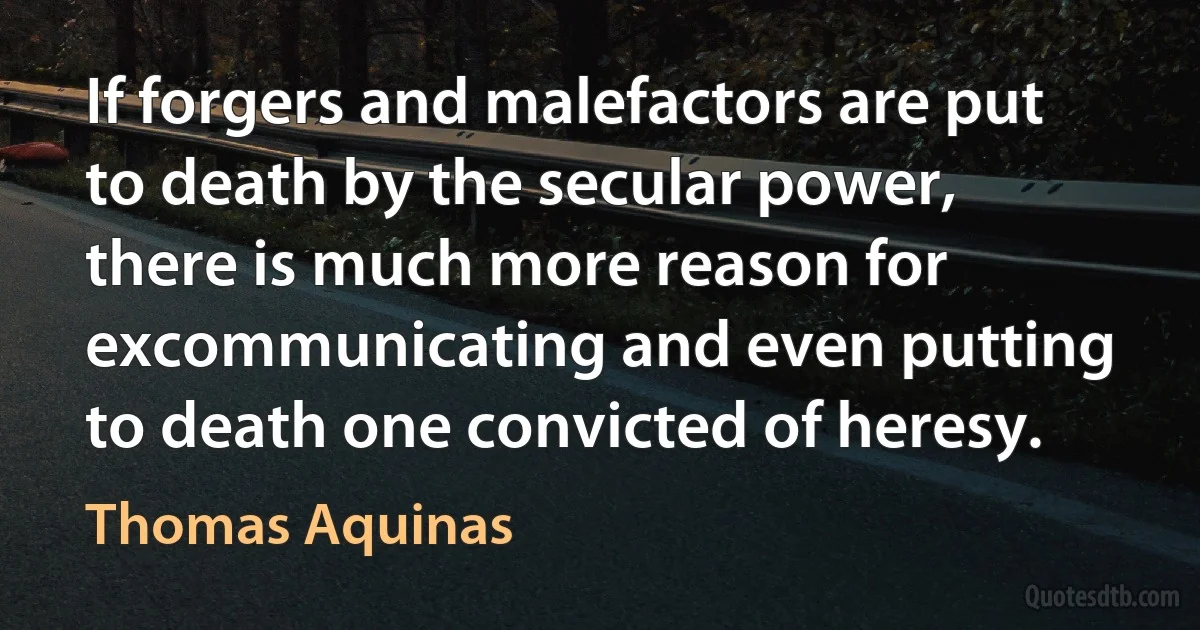 If forgers and malefactors are put to death by the secular power, there is much more reason for excommunicating and even putting to death one convicted of heresy. (Thomas Aquinas)