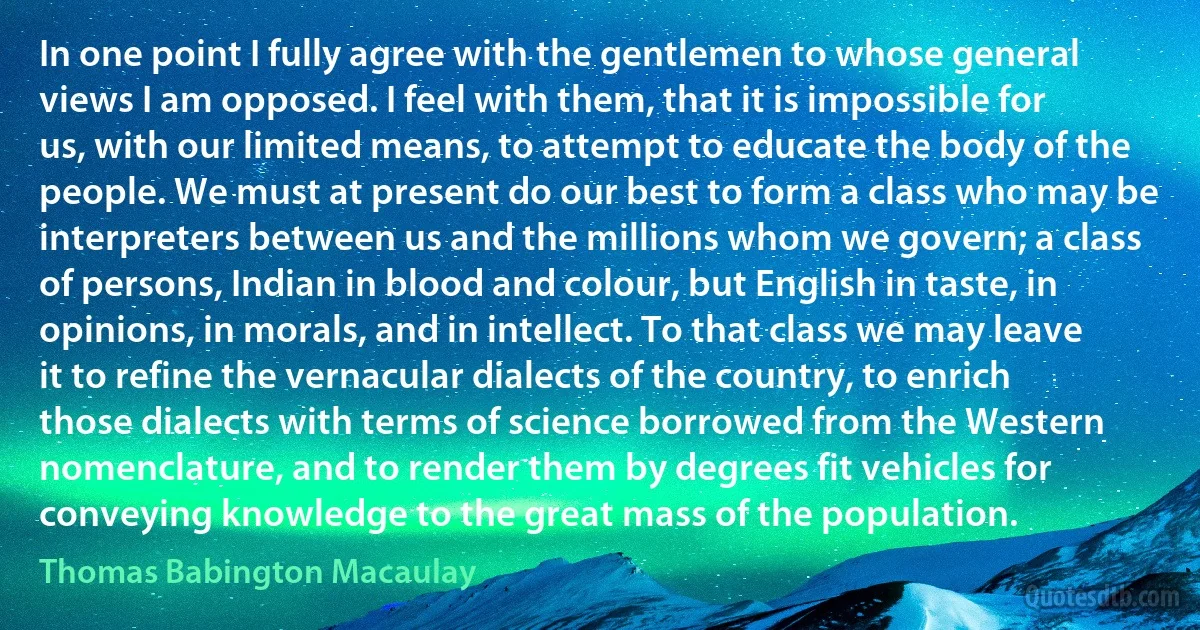 In one point I fully agree with the gentlemen to whose general views I am opposed. I feel with them, that it is impossible for us, with our limited means, to attempt to educate the body of the people. We must at present do our best to form a class who may be interpreters between us and the millions whom we govern; a class of persons, Indian in blood and colour, but English in taste, in opinions, in morals, and in intellect. To that class we may leave it to refine the vernacular dialects of the country, to enrich those dialects with terms of science borrowed from the Western nomenclature, and to render them by degrees fit vehicles for conveying knowledge to the great mass of the population. (Thomas Babington Macaulay)