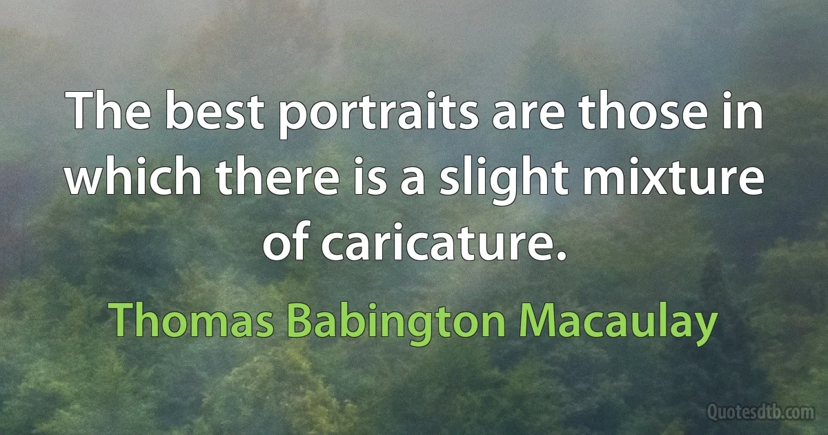 The best portraits are those in which there is a slight mixture of caricature. (Thomas Babington Macaulay)