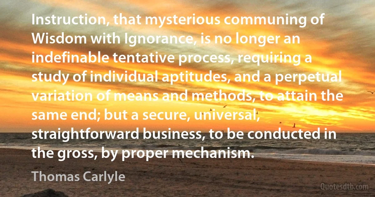 Instruction, that mysterious communing of Wisdom with Ignorance, is no longer an indefinable tentative process, requiring a study of individual aptitudes, and a perpetual variation of means and methods, to attain the same end; but a secure, universal, straightforward business, to be conducted in the gross, by proper mechanism. (Thomas Carlyle)