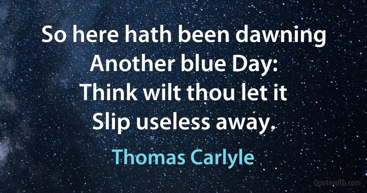 So here hath been dawning
Another blue Day:
Think wilt thou let it
Slip useless away. (Thomas Carlyle)