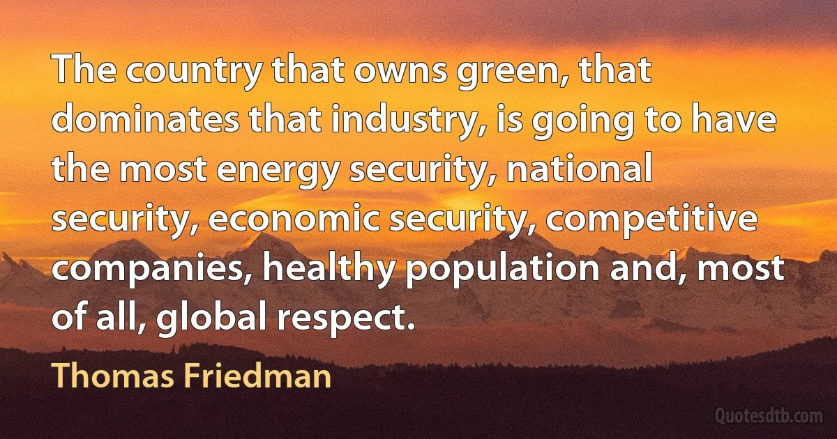 The country that owns green, that dominates that industry, is going to have the most energy security, national security, economic security, competitive companies, healthy population and, most of all, global respect. (Thomas Friedman)