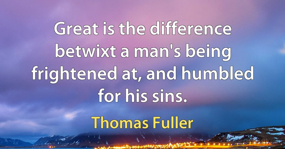 Great is the difference betwixt a man's being frightened at, and humbled for his sins. (Thomas Fuller)