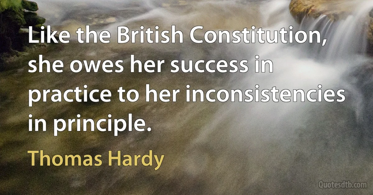 Like the British Constitution, she owes her success in practice to her inconsistencies in principle. (Thomas Hardy)