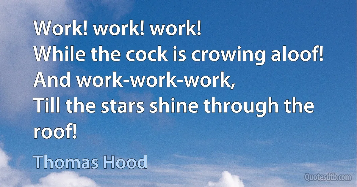 Work! work! work!
While the cock is crowing aloof!
And work-work-work,
Till the stars shine through the roof! (Thomas Hood)