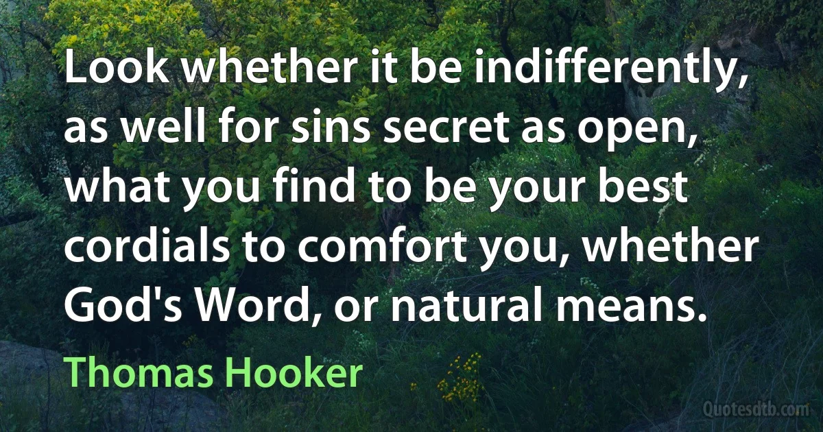 Look whether it be indifferently, as well for sins secret as open, what you find to be your best cordials to comfort you, whether God's Word, or natural means. (Thomas Hooker)