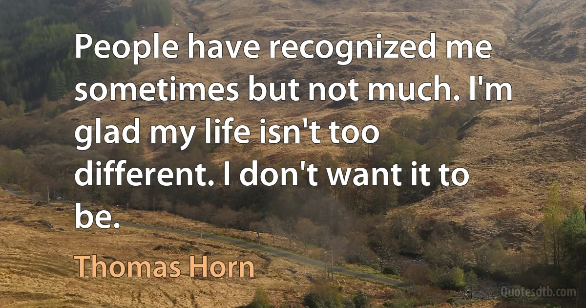 People have recognized me sometimes but not much. I'm glad my life isn't too different. I don't want it to be. (Thomas Horn)