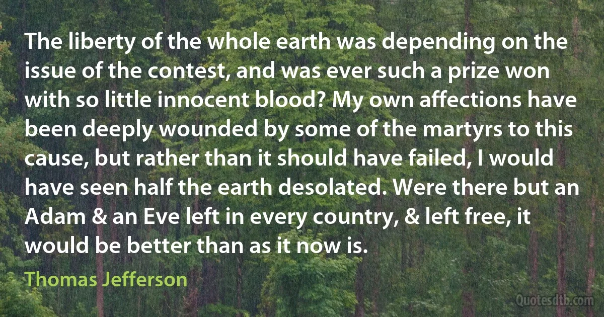 The liberty of the whole earth was depending on the issue of the contest, and was ever such a prize won with so little innocent blood? My own affections have been deeply wounded by some of the martyrs to this cause, but rather than it should have failed, I would have seen half the earth desolated. Were there but an Adam & an Eve left in every country, & left free, it would be better than as it now is. (Thomas Jefferson)