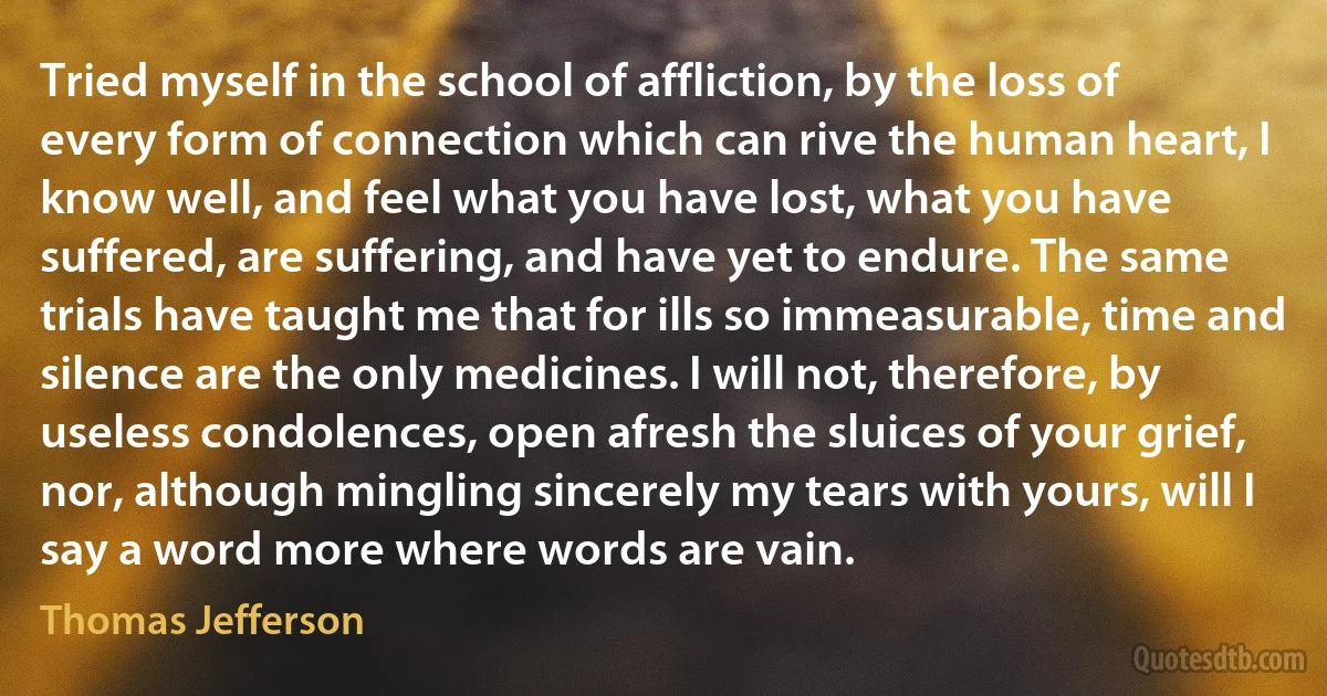 Tried myself in the school of affliction, by the loss of every form of connection which can rive the human heart, I know well, and feel what you have lost, what you have suffered, are suffering, and have yet to endure. The same trials have taught me that for ills so immeasurable, time and silence are the only medicines. I will not, therefore, by useless condolences, open afresh the sluices of your grief, nor, although mingling sincerely my tears with yours, will I say a word more where words are vain. (Thomas Jefferson)