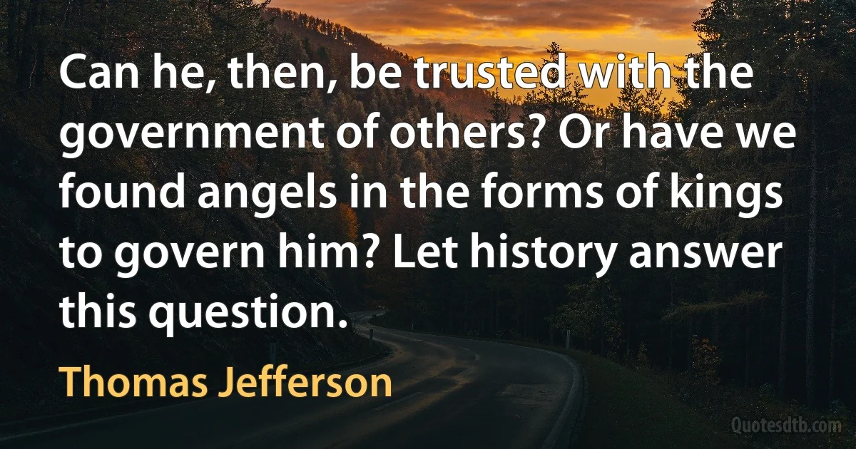 Can he, then, be trusted with the government of others? Or have we found angels in the forms of kings to govern him? Let history answer this question. (Thomas Jefferson)