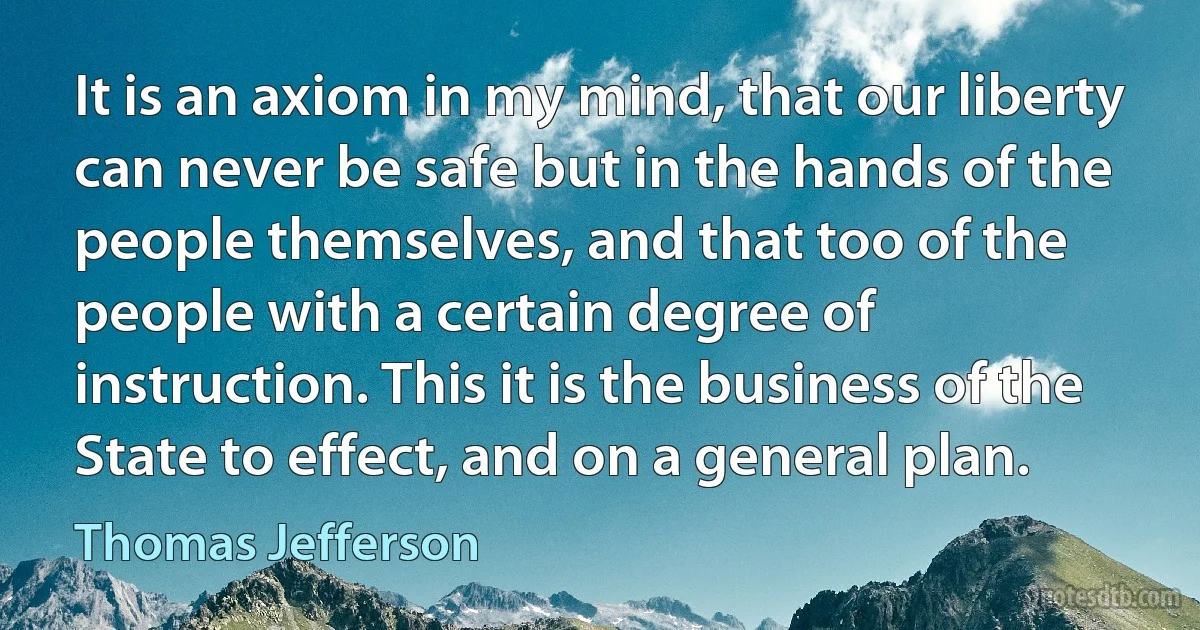 It is an axiom in my mind, that our liberty can never be safe but in the hands of the people themselves, and that too of the people with a certain degree of instruction. This it is the business of the State to effect, and on a general plan. (Thomas Jefferson)