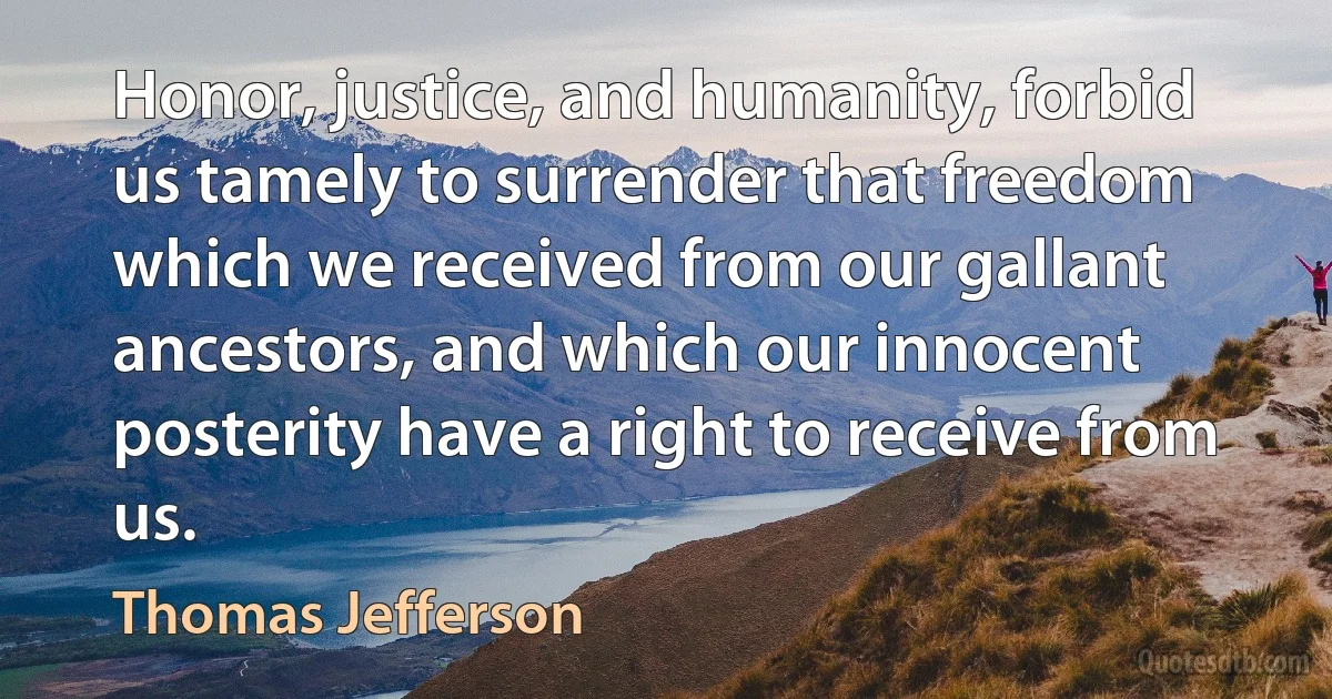 Honor, justice, and humanity, forbid us tamely to surrender that freedom which we received from our gallant ancestors, and which our innocent posterity have a right to receive from us. (Thomas Jefferson)