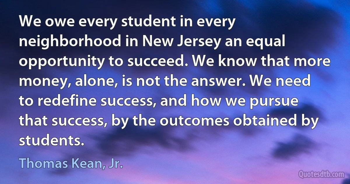 We owe every student in every neighborhood in New Jersey an equal opportunity to succeed. We know that more money, alone, is not the answer. We need to redefine success, and how we pursue that success, by the outcomes obtained by students. (Thomas Kean, Jr.)