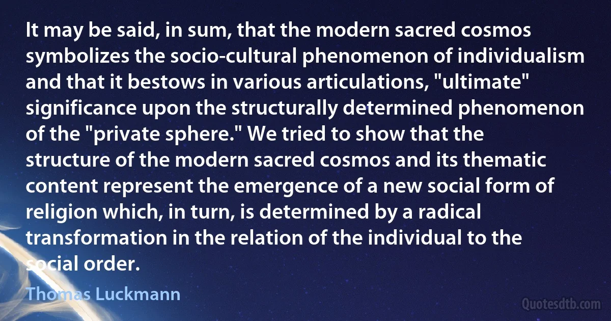 It may be said, in sum, that the modern sacred cosmos symbolizes the socio-cultural phenomenon of individualism and that it bestows in various articulations, "ultimate" significance upon the structurally determined phenomenon of the "private sphere." We tried to show that the structure of the modern sacred cosmos and its thematic content represent the emergence of a new social form of religion which, in turn, is determined by a radical transformation in the relation of the individual to the social order. (Thomas Luckmann)