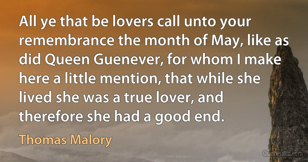 All ye that be lovers call unto your remembrance the month of May, like as did Queen Guenever, for whom I make here a little mention, that while she lived she was a true lover, and therefore she had a good end. (Thomas Malory)