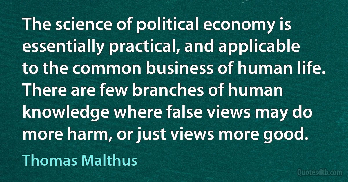 The science of political economy is essentially practical, and applicable to the common business of human life. There are few branches of human knowledge where false views may do more harm, or just views more good. (Thomas Malthus)