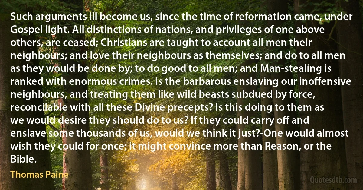 Such arguments ill become us, since the time of reformation came, under Gospel light. All distinctions of nations, and privileges of one above others, are ceased; Christians are taught to account all men their neighbours; and love their neighbours as themselves; and do to all men as they would be done by; to do good to all men; and Man-stealing is ranked with enormous crimes. Is the barbarous enslaving our inoffensive neighbours, and treating them like wild beasts subdued by force, reconcilable with all these Divine precepts? Is this doing to them as we would desire they should do to us? If they could carry off and enslave some thousands of us, would we think it just?-One would almost wish they could for once; it might convince more than Reason, or the Bible. (Thomas Paine)