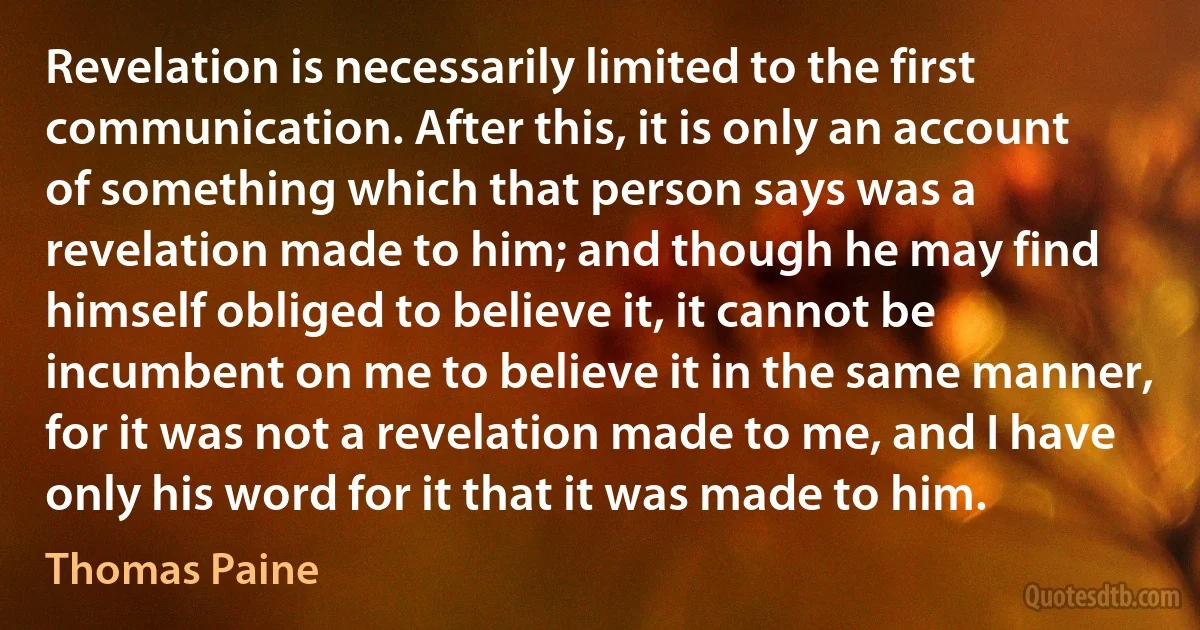 Revelation is necessarily limited to the first communication. After this, it is only an account of something which that person says was a revelation made to him; and though he may find himself obliged to believe it, it cannot be incumbent on me to believe it in the same manner, for it was not a revelation made to me, and I have only his word for it that it was made to him. (Thomas Paine)